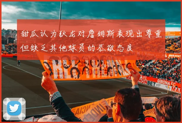 甜瓜认为狄龙对詹姆斯表现出尊重但缺乏其他球员的恭敬态度