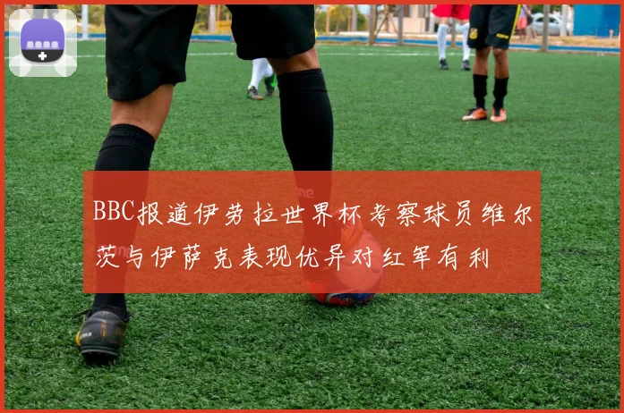 BBC报道伊劳拉世界杯考察球员维尔茨与伊萨克表现优异对红军有利