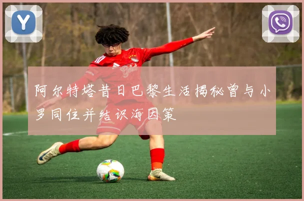阿尔特塔昔日巴黎生活揭秘曾与小罗同住并结识海因策