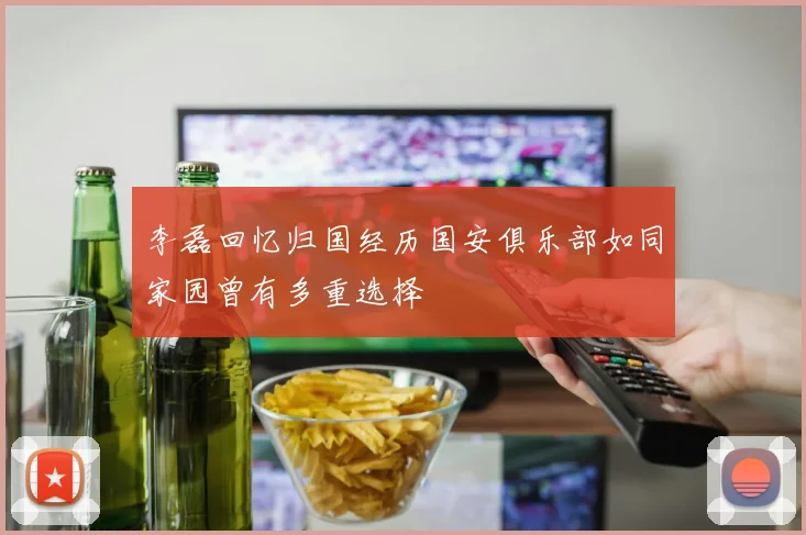 李磊回忆归国经历国安俱乐部如同家园曾有多重选择