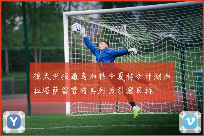 德天空报道乌加特今夏转会计划加拉塔萨雷曾将其列为引援目标