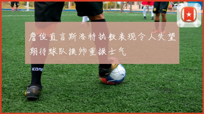 詹俊直言斯洛特执教表现令人失望期待球队换帅重振士气