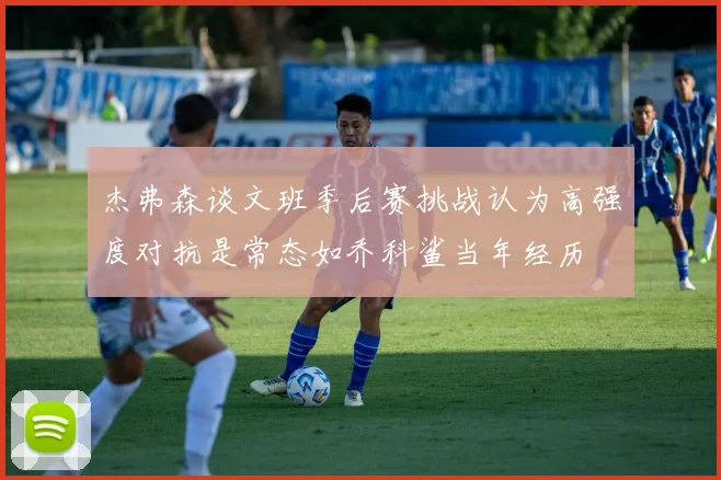 杰弗森谈文班季后赛挑战认为高强度对抗是常态如乔科鲨当年经历