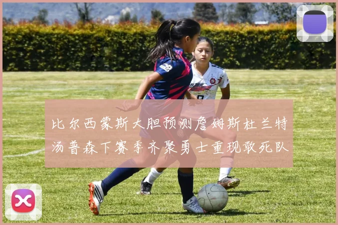 比尔西蒙斯大胆预测詹姆斯杜兰特汤普森下赛季齐聚勇士重现敢死队辉煌