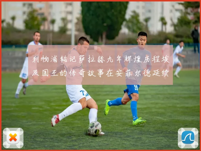 利物浦铭记萨拉赫九年辉煌历程埃及国王的传奇故事在安菲尔德延续