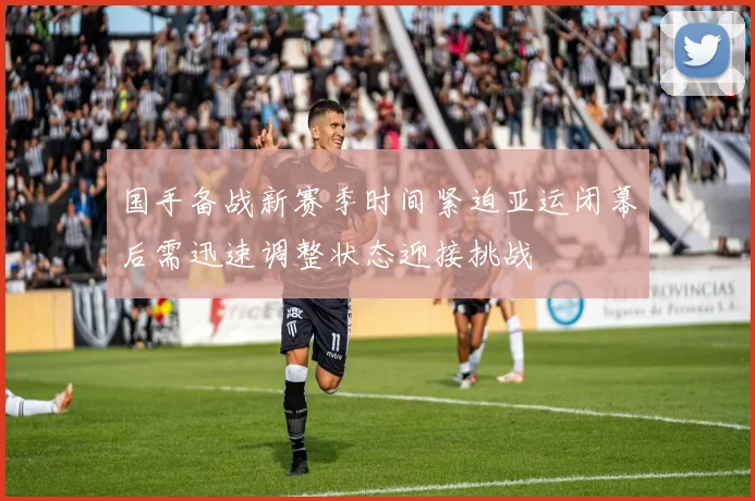 国手备战新赛季时间紧迫亚运闭幕后需迅速调整状态迎接挑战