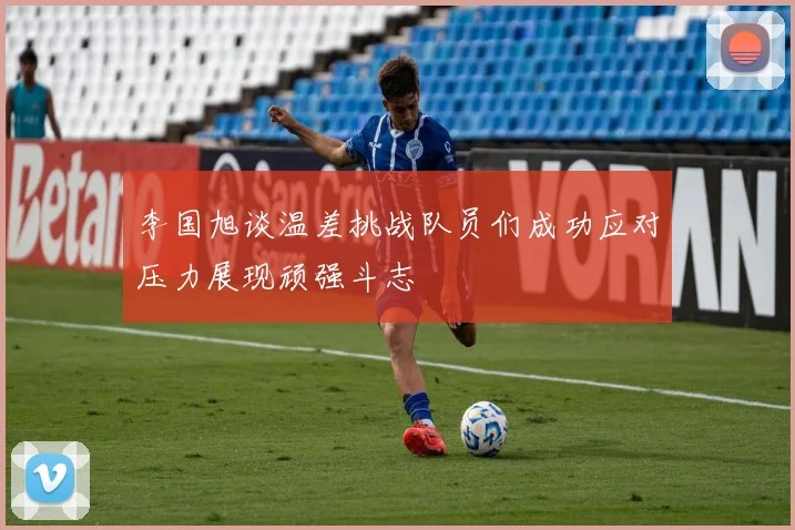 李国旭谈温差挑战队员们成功应对压力展现顽强斗志