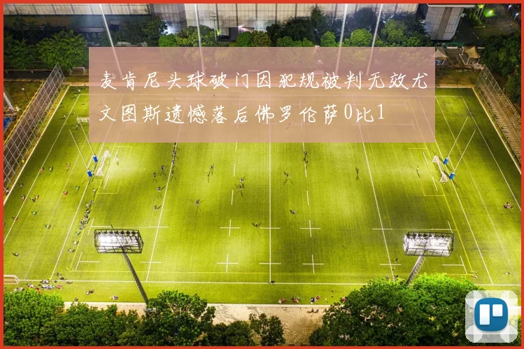 麦肯尼头球破门因犯规被判无效尤文图斯遗憾落后佛罗伦萨0比1