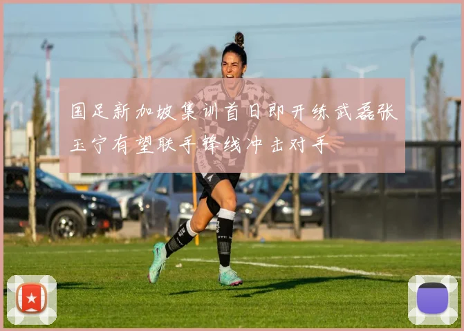 国足新加坡集训首日即开练武磊张玉宁有望联手锋线冲击对手