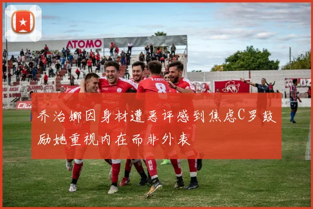 乔治娜因身材遭恶评感到焦虑C罗鼓励她重视内在而非外表