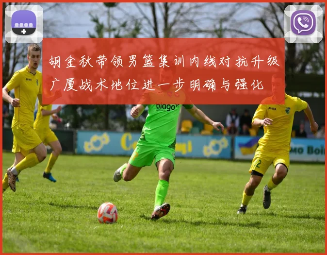 胡金秋带领男篮集训内线对抗升级广厦战术地位进一步明确与强化